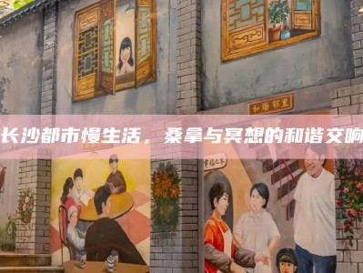 长沙都市慢生活，桑拿与冥想的和谐交响